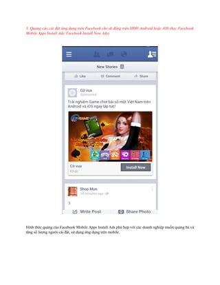 3. Quảng cáo cài đặt ứng dụng trên Facebook cho di động trên HĐH Android hoặc iOS (hay Facebook
Mobile Apps Install Ads/ Facebook Install Now Ads)

Hình thức quảng cáo Facebook Mobile Apps Install Ads phù hợp với các doanh nghiệp muốn quảng bá và
tăng số lượng người cài đặt, sử dụng ứng dụng trên mobile.

 