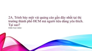 2A. Trình bày một vài quảng cáo gần đây nhất tại thị
trường thành phố HCM mà người tiêu dùng yêu thích.
Tại sao?
PHẦN THỰC HÀNH
 