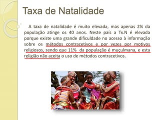 Taxa de Natalidade
A taxa de natalidade é muito elevada, mas apenas 2% da
população atinge os 40 anos. Neste país a Tx.N é elevada
porque existe uma grande dificuldade no acesso à informação
sobre os métodos contracetivos e por vezes por motivos
religiosos, sendo que 11% da população é muçulmana, e esta
religião não aceita o uso de métodos contracetivos.
 