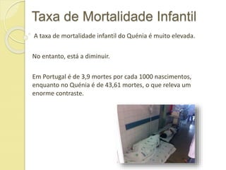 Taxa de Mortalidade Infantil
A taxa de mortalidade infantil do Quénia é muito elevada.
No entanto, está a diminuir.
Em Portugal é de 3,9 mortes por cada 1000 nascimentos,
enquanto no Quénia é de 43,61 mortes, o que releva um
enorme contraste.
 