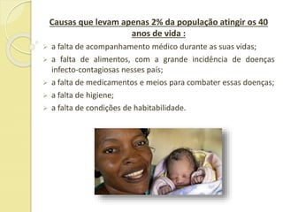 Causas que levam apenas 2% da população atingir os 40
anos de vida :
 a falta de acompanhamento médico durante as suas vidas;
 a falta de alimentos, com a grande incidência de doenças
infecto-contagiosas nesses país;
 a falta de medicamentos e meios para combater essas doenças;
 a falta de higiene;
 a falta de condições de habitabilidade.
 