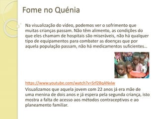 Fome no Quénia
Na visualização do vídeo, podemos ver o sofrimento que
muitas crianças passam. Não têm alimento, as condições do
que eles chamam de hospitais são miseráveis, não há qualquer
tipo de equipamentos para combater as doenças que por
aquela população passam, não há medicamentos suficientes…
https://www.youtube.com/watch?v=Srf2BqANxlw
Visualizamos que aquela jovem com 22 anos já era mãe de
uma menina de dois anos e já espera pela segunda criança, isto
mostra a falta de acesso aos métodos contraceptivos e ao
planeamento familiar.
 