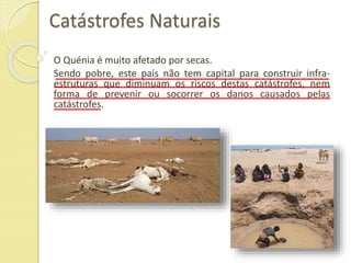 Catástrofes Naturais
O Quénia é muito afetado por secas.
Sendo pobre, este país não tem capital para construir infra-
estruturas que diminuam os riscos destas catástrofes, nem
forma de prevenir ou socorrer os danos causados pelas
catástrofes.
 