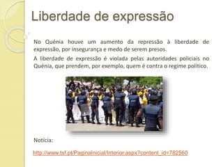 Liberdade de expressão
No Quénia houve um aumento da repressão à liberdade de
expressão, por insegurança e medo de serem presos.
A liberdade de expressão é violada pelas autoridades policiais no
Quénia, que prendem, por exemplo, quem é contra o regime político.
Notícia:
http://www.tsf.pt/PaginaInicial/Interior.aspx?content_id=782560
 