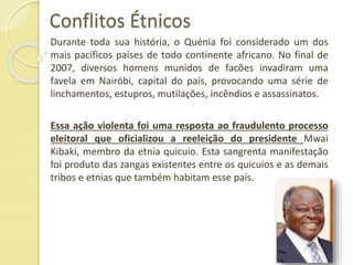 Conflitos Étnicos
Durante toda sua história, o Quénia foi considerado um dos
mais pacíficos países de todo continente africano. No final de
2007, diversos homens munidos de facões invadiram uma
favela em Nairóbi, capital do país, provocando uma série de
linchamentos, estupros, mutilações, incêndios e assassinatos.
Essa ação violenta foi uma resposta ao fraudulento processo
eleitoral que oficializou a reeleição do presidente Mwai
Kibaki, membro da etnia quicuio. Esta sangrenta manifestação
foi produto das zangas existentes entre os quicuios e as demais
tribos e etnias que também habitam esse país.
 