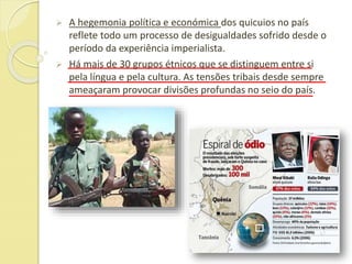  A hegemonia política e económica dos quicuios no país
reflete todo um processo de desigualdades sofrido desde o
período da experiência imperialista.
 Há mais de 30 grupos étnicos que se distinguem entre si
pela língua e pela cultura. As tensões tribais desde sempre
ameaçaram provocar divisões profundas no seio do país.
 