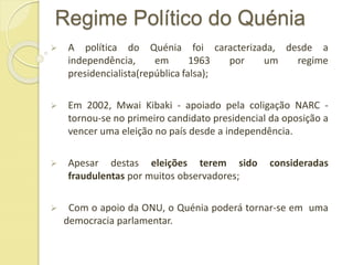 Regime Político do Quénia
 A política do Quénia foi caracterizada, desde a
independência, em 1963 por um regime
presidencialista(república falsa);
 Em 2002, Mwai Kibaki - apoiado pela coligação NARC -
tornou-se no primeiro candidato presidencial da oposição a
vencer uma eleição no país desde a independência.
 Apesar destas eleições terem sido consideradas
fraudulentas por muitos observadores;
 Com o apoio da ONU, o Quénia poderá tornar-se em uma
democracia parlamentar.
 