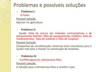 Problemas e possíveis soluções
 Problema I:
A Fome
Possível solução:
Apostar na agricultura
 Problema II:
Saúde: Falta de acesso aos métodos contraceptivos e de
planeamento familiar; falta de equipamentos médicos; falta de
medicamentos; falta de médicos e falta de hospitais
Possível Solução:
Campanhas de sensibilização, existirem mais voluntários para ir
ajudar este país e investir na construção de hospitais.
 Problema III:
Conflitos/guerras; democracia falsa
Possível solução:
A solução para a democracia falsa é manter a paz.
 