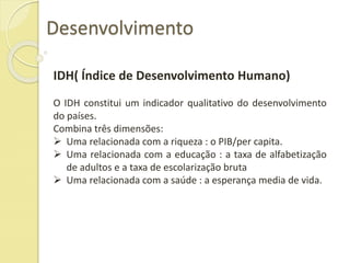 Desenvolvimento
IDH( Índice de Desenvolvimento Humano)
O IDH constitui um indicador qualitativo do desenvolvimento
do países.
Combina três dimensões:
 Uma relacionada com a riqueza : o PIB/per capita.
 Uma relacionada com a educação : a taxa de alfabetização
de adultos e a taxa de escolarização bruta
 Uma relacionada com a saúde : a esperança media de vida.
 