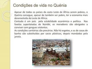 Condições de vida no Quénia
Apesar de todos os países da costa Leste de África serem pobres, o
Quénia consegue, apesar de também ser pobre, ter a economia mais
desenvolvida do Leste de África.
Contudo é um país pela estabilidade económica e política. Nas
favelas superlotadas de Nairóbi, os moradores são obrigados a
conviver com gangues violentos.
As condições sanitárias são precárias. Não há esgotos, e as de casas de
banho são substituídas por sacos plásticos, depois mandados pela
janela.
 