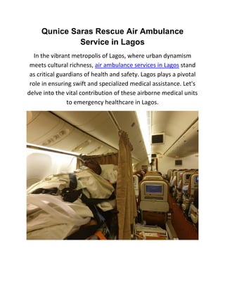 Qunice Saras Rescue Air Ambulance
Service in Lagos
In the vibrant metropolis of Lagos, where urban dynamism
meets cultural richness, air ambulance services in Lagos stand
as critical guardians of health and safety. Lagos plays a pivotal
role in ensuring swift and specialized medical assistance. Let's
delve into the vital contribution of these airborne medical units
to emergency healthcare in Lagos.
 