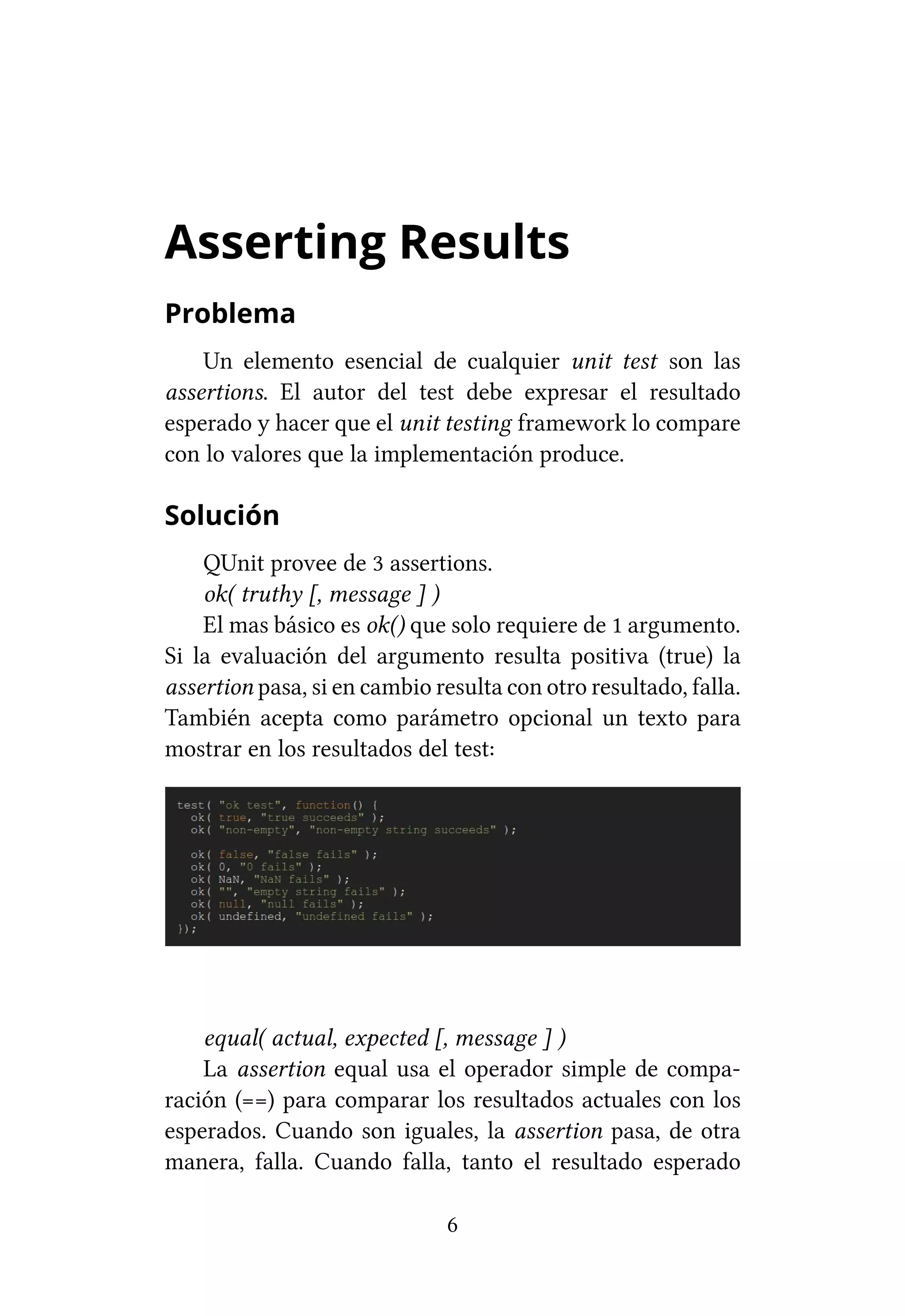 Asserting Results
Problema
    Un elemento esencial de cualquier unit test son las
assertions. El autor del test debe expresar el resultado
esperado y hacer que el unit testing framework lo compare
con lo valores que la implementación produce.

Solución
    QUnit provee de 3 assertions.
    ok( truthy [, message ] )
    El mas básico es ok() que solo requiere de 1 argumento.
Si la evaluación del argumento resulta positiva (true) la
assertion pasa, si en cambio resulta con otro resultado, falla.
También acepta como parámetro opcional un texto para
mostrar en los resultados del test:




    equal( actual, expected [, message ] )
    La assertion equal usa el operador simple de compa-
ración (==) para comparar los resultados actuales con los
esperados. Cuando son iguales, la assertion pasa, de otra
manera, falla. Cuando falla, tanto el resultado esperado

                              6
 