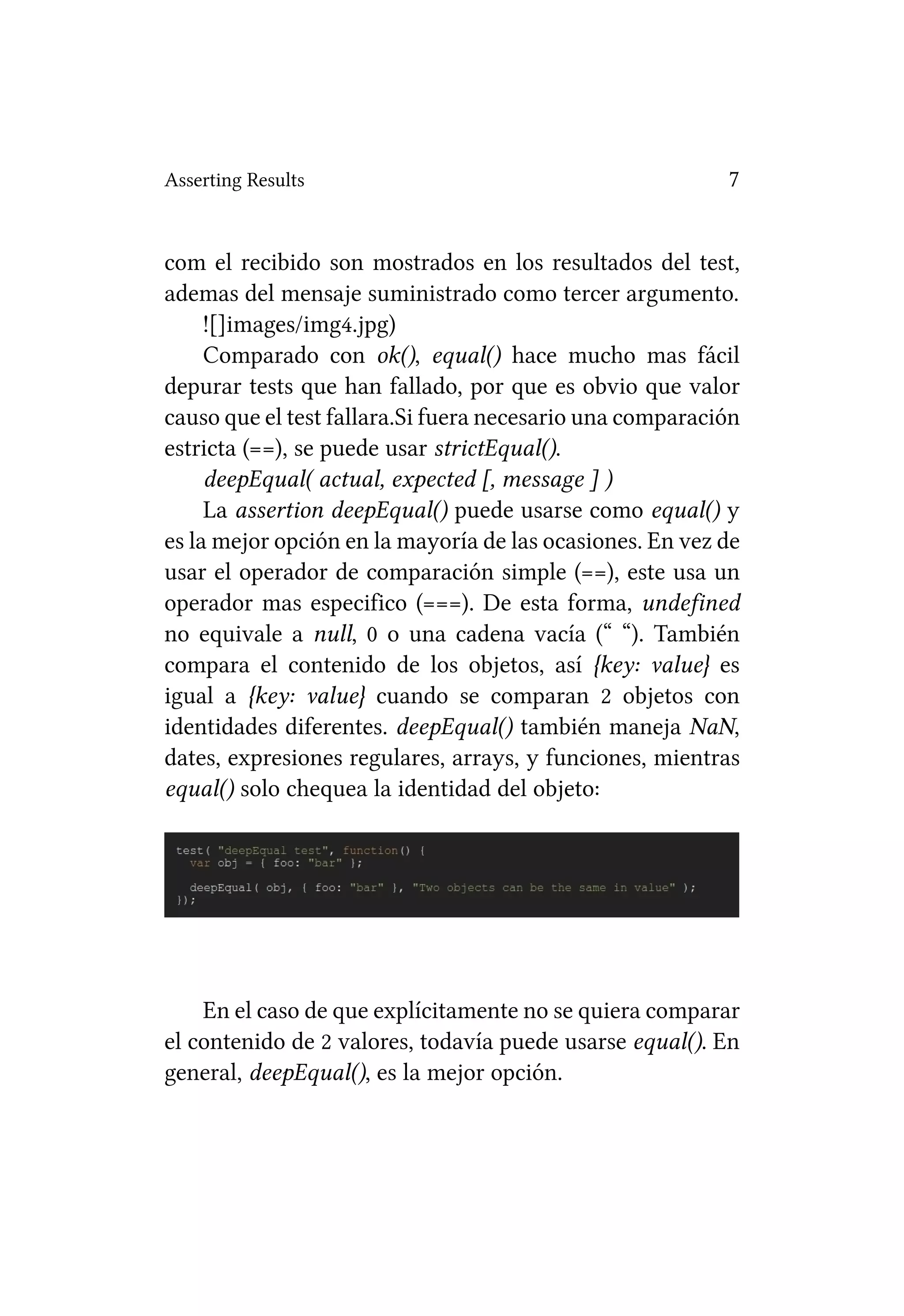 Asserting Results                                         7


com el recibido son mostrados en los resultados del test,
ademas del mensaje suministrado como tercer argumento.
     ![]images/img4.jpg)
     Comparado con ok(), equal() hace mucho mas fácil
depurar tests que han fallado, por que es obvio que valor
causo que el test fallara.Si fuera necesario una comparación
estricta (==), se puede usar strictEqual().
     deepEqual( actual, expected [, message ] )
     La assertion deepEqual() puede usarse como equal() y
es la mejor opción en la mayoría de las ocasiones. En vez de
usar el operador de comparación simple (==), este usa un
operador mas especifico (===). De esta forma, undefined
no equivale a null, 0 o una cadena vacía (“ “). También
compara el contenido de los objetos, así {key: value} es
igual a {key: value} cuando se comparan 2 objetos con
identidades diferentes. deepEqual() también maneja NaN,
dates, expresiones regulares, arrays, y funciones, mientras
equal() solo chequea la identidad del objeto:




    En el caso de que explícitamente no se quiera comparar
el contenido de 2 valores, todavía puede usarse equal(). En
general, deepEqual(), es la mejor opción.
 