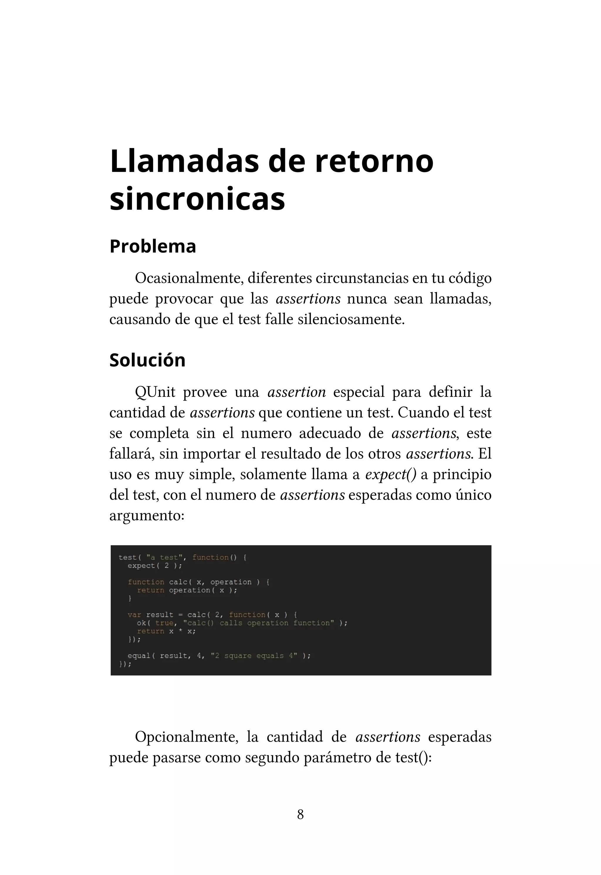 Llamadas de retorno
sincronicas
Problema
   Ocasionalmente, diferentes circunstancias en tu código
puede provocar que las assertions nunca sean llamadas,
causando de que el test falle silenciosamente.

Solución
     QUnit provee una assertion especial para definir la
cantidad de assertions que contiene un test. Cuando el test
se completa sin el numero adecuado de assertions, este
fallará, sin importar el resultado de los otros assertions. El
uso es muy simple, solamente llama a expect() a principio
del test, con el numero de assertions esperadas como único
argumento:




   Opcionalmente, la cantidad de assertions esperadas
puede pasarse como segundo parámetro de test():


                              8
 