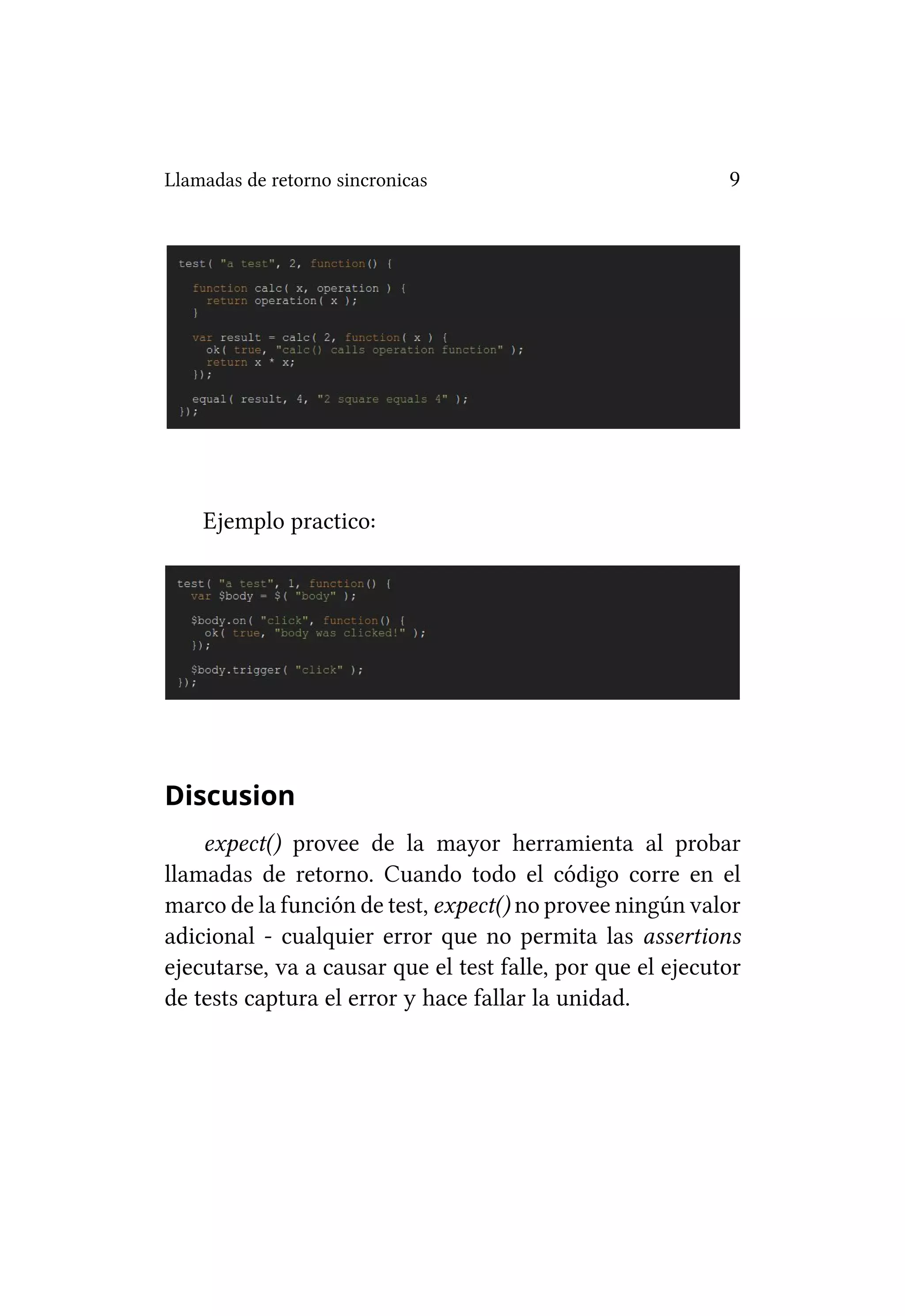 Llamadas de retorno sincronicas                             9




    Ejemplo practico:




Discusion
    expect() provee de la mayor herramienta al probar
llamadas de retorno. Cuando todo el código corre en el
marco de la función de test, expect() no provee ningún valor
adicional - cualquier error que no permita las assertions
ejecutarse, va a causar que el test falle, por que el ejecutor
de tests captura el error y hace fallar la unidad.
 