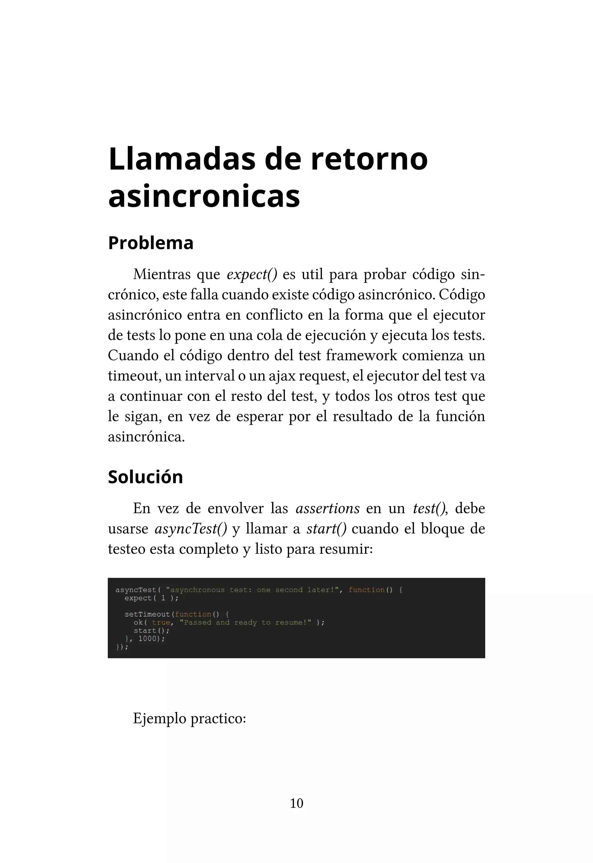 Llamadas de retorno
asincronicas
Problema
     Mientras que expect() es util para probar código sin-
crónico, este falla cuando existe código asincrónico. Código
asincrónico entra en conflicto en la forma que el ejecutor
de tests lo pone en una cola de ejecución y ejecuta los tests.
Cuando el código dentro del test framework comienza un
timeout, un interval o un ajax request, el ejecutor del test va
a continuar con el resto del test, y todos los otros test que
le sigan, en vez de esperar por el resultado de la función
asincrónica.

Solución
    En vez de envolver las assertions en un test(), debe
usarse asyncTest() y llamar a start() cuando el bloque de
testeo esta completo y listo para resumir:




    Ejemplo practico:




                              10
 