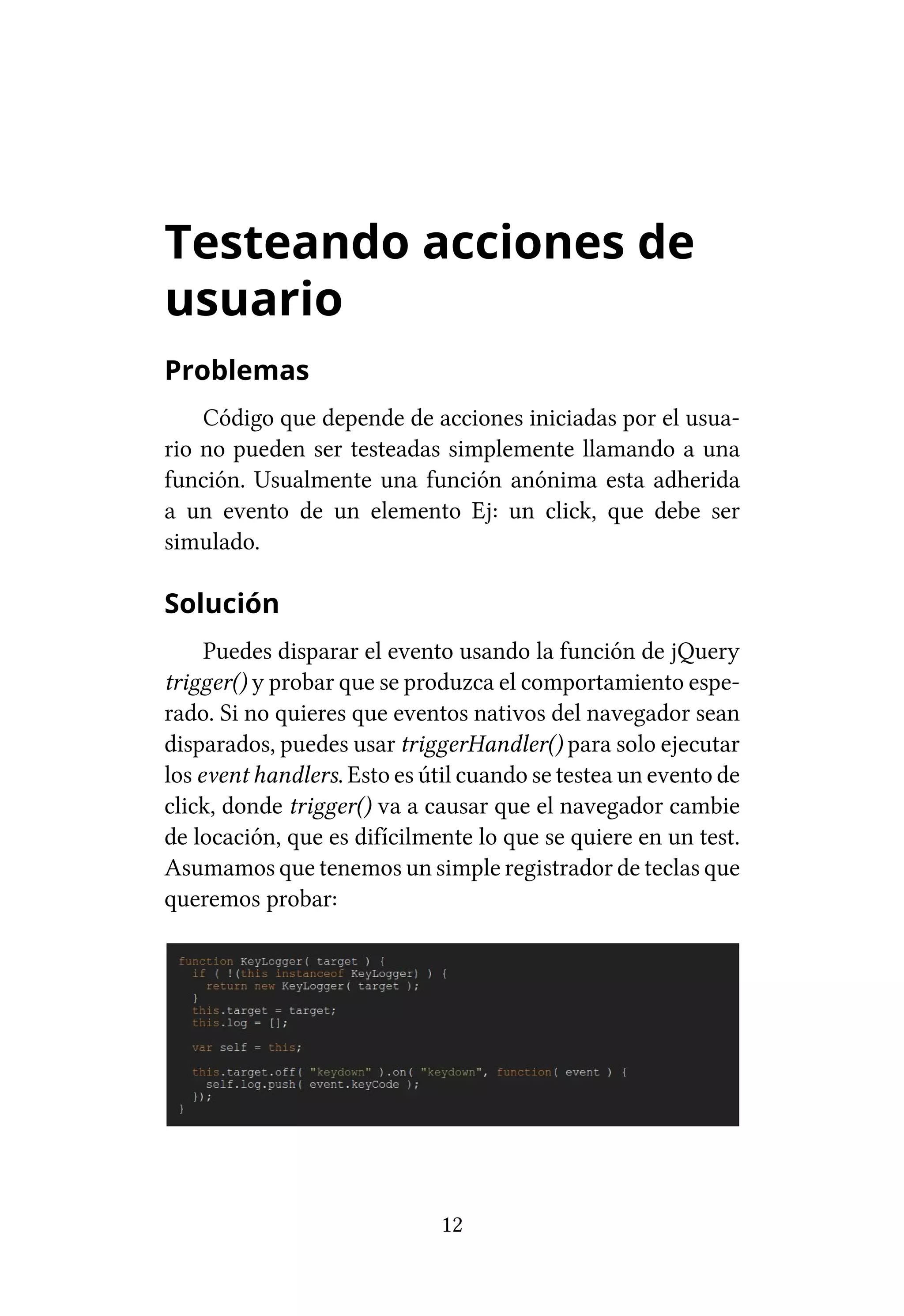 Testeando acciones de
usuario
Problemas
    Código que depende de acciones iniciadas por el usua-
rio no pueden ser testeadas simplemente llamando a una
función. Usualmente una función anónima esta adherida
a un evento de un elemento Ej: un click, que debe ser
simulado.

Solución
     Puedes disparar el evento usando la función de jQuery
trigger() y probar que se produzca el comportamiento espe-
rado. Si no quieres que eventos nativos del navegador sean
disparados, puedes usar triggerHandler() para solo ejecutar
los event handlers. Esto es útil cuando se testea un evento de
click, donde trigger() va a causar que el navegador cambie
de locación, que es difícilmente lo que se quiere en un test.
Asumamos que tenemos un simple registrador de teclas que
queremos probar:




                             12
 