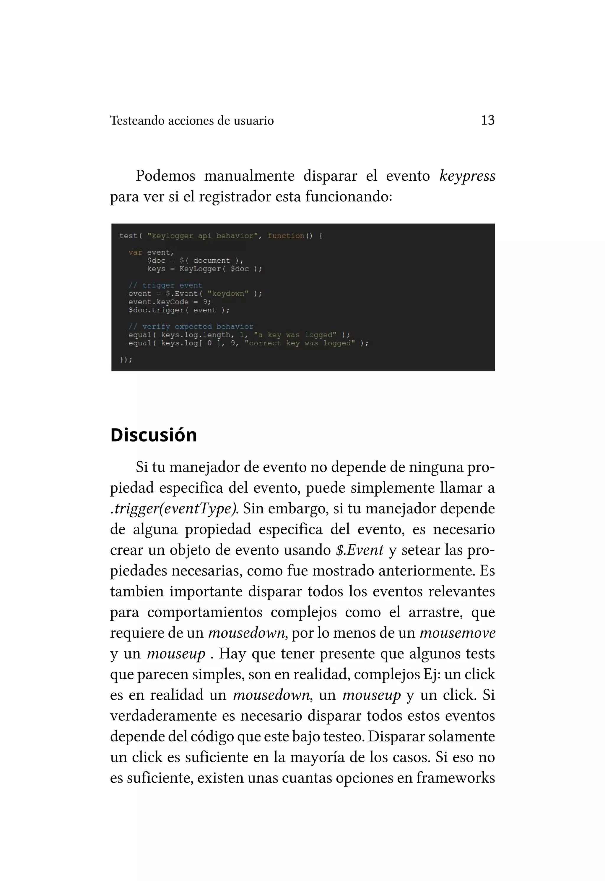 Testeando acciones de usuario                            13


    Podemos manualmente disparar el evento keypress
para ver si el registrador esta funcionando:




Discusión
     Si tu manejador de evento no depende de ninguna pro-
piedad especifica del evento, puede simplemente llamar a
.trigger(eventType). Sin embargo, si tu manejador depende
de alguna propiedad especifica del evento, es necesario
crear un objeto de evento usando $.Event y setear las pro-
piedades necesarias, como fue mostrado anteriormente. Es
tambien importante disparar todos los eventos relevantes
para comportamientos complejos como el arrastre, que
requiere de un mousedown, por lo menos de un mousemove
y un mouseup . Hay que tener presente que algunos tests
que parecen simples, son en realidad, complejos Ej: un click
es en realidad un mousedown, un mouseup y un click. Si
verdaderamente es necesario disparar todos estos eventos
depende del código que este bajo testeo. Disparar solamente
un click es suficiente en la mayoría de los casos. Si eso no
es suficiente, existen unas cuantas opciones en frameworks
 