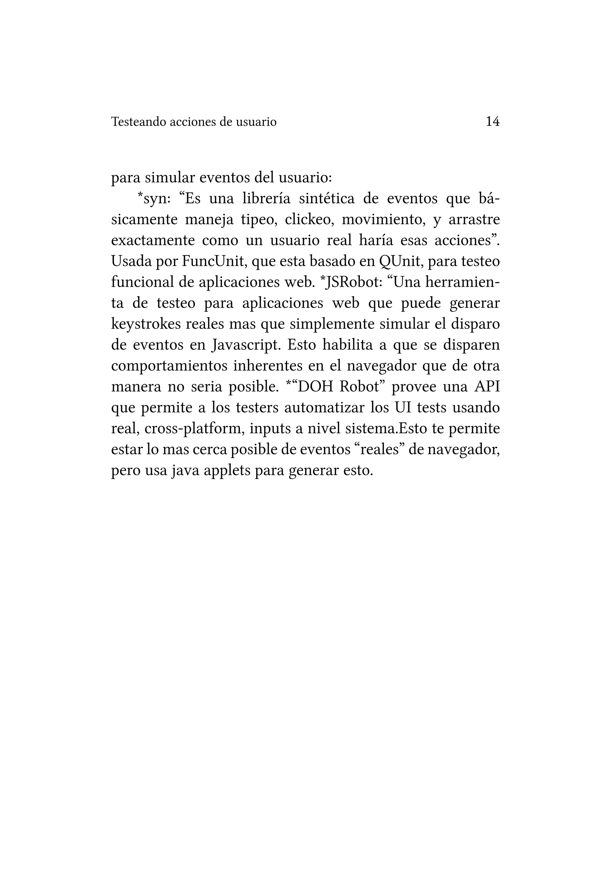Testeando acciones de usuario                            14


para simular eventos del usuario:
    *syn: “Es una librería sintética de eventos que bá-
sicamente maneja tipeo, clickeo, movimiento, y arrastre
exactamente como un usuario real haría esas acciones”.
Usada por FuncUnit, que esta basado en QUnit, para testeo
funcional de aplicaciones web. *JSRobot: “Una herramien-
ta de testeo para aplicaciones web que puede generar
keystrokes reales mas que simplemente simular el disparo
de eventos en Javascript. Esto habilita a que se disparen
comportamientos inherentes en el navegador que de otra
manera no seria posible. *“DOH Robot” provee una API
que permite a los testers automatizar los UI tests usando
real, cross-platform, inputs a nivel sistema.Esto te permite
estar lo mas cerca posible de eventos “reales” de navegador,
pero usa java applets para generar esto.
 