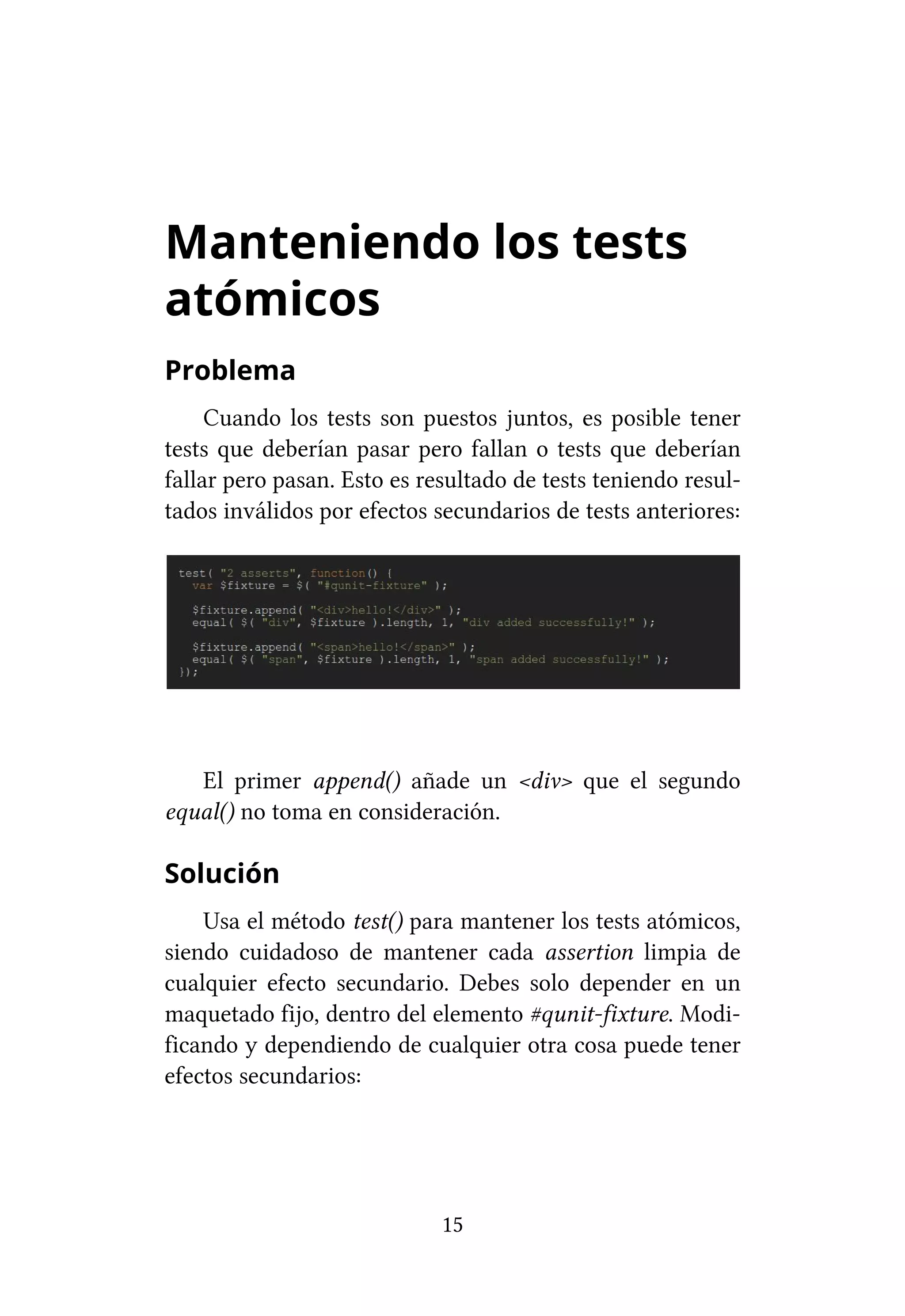 Manteniendo los tests
atómicos
Problema
     Cuando los tests son puestos juntos, es posible tener
tests que deberían pasar pero fallan o tests que deberían
fallar pero pasan. Esto es resultado de tests teniendo resul-
tados inválidos por efectos secundarios de tests anteriores:




   El primer append() añade un <div> que el segundo
equal() no toma en consideración.

Solución
    Usa el método test() para mantener los tests atómicos,
siendo cuidadoso de mantener cada assertion limpia de
cualquier efecto secundario. Debes solo depender en un
maquetado fijo, dentro del elemento #qunit-fixture. Modi-
ficando y dependiendo de cualquier otra cosa puede tener
efectos secundarios:




                             15
 