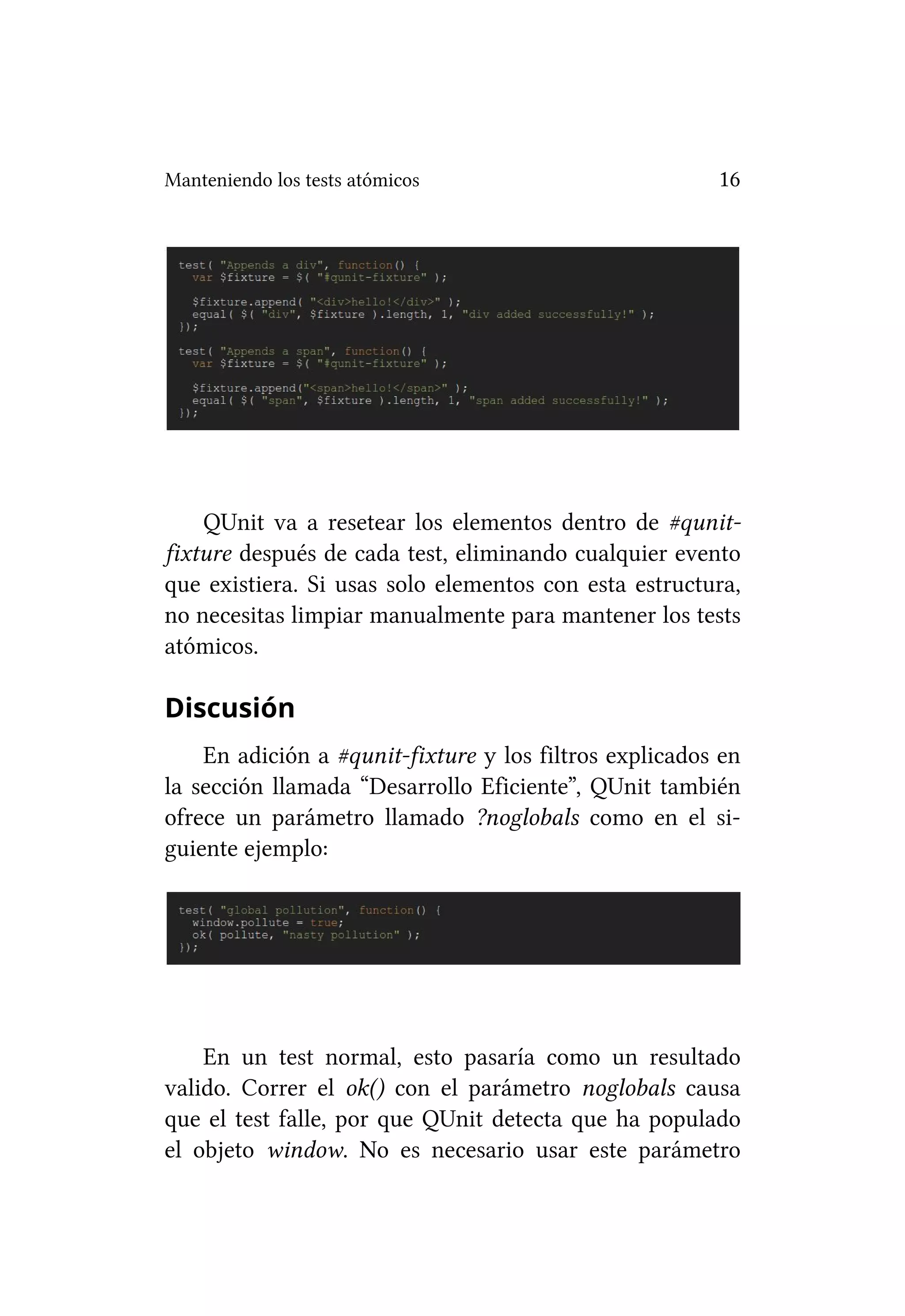 Manteniendo los tests atómicos                          16




    QUnit va a resetear los elementos dentro de #qunit-
fixture después de cada test, eliminando cualquier evento
que existiera. Si usas solo elementos con esta estructura,
no necesitas limpiar manualmente para mantener los tests
atómicos.

Discusión
    En adición a #qunit-fixture y los filtros explicados en
la sección llamada “Desarrollo Eficiente”, QUnit también
ofrece un parámetro llamado ?noglobals como en el si-
guiente ejemplo:




    En un test normal, esto pasaría como un resultado
valido. Correr el ok() con el parámetro noglobals causa
que el test falle, por que QUnit detecta que ha populado
el objeto window. No es necesario usar este parámetro
 