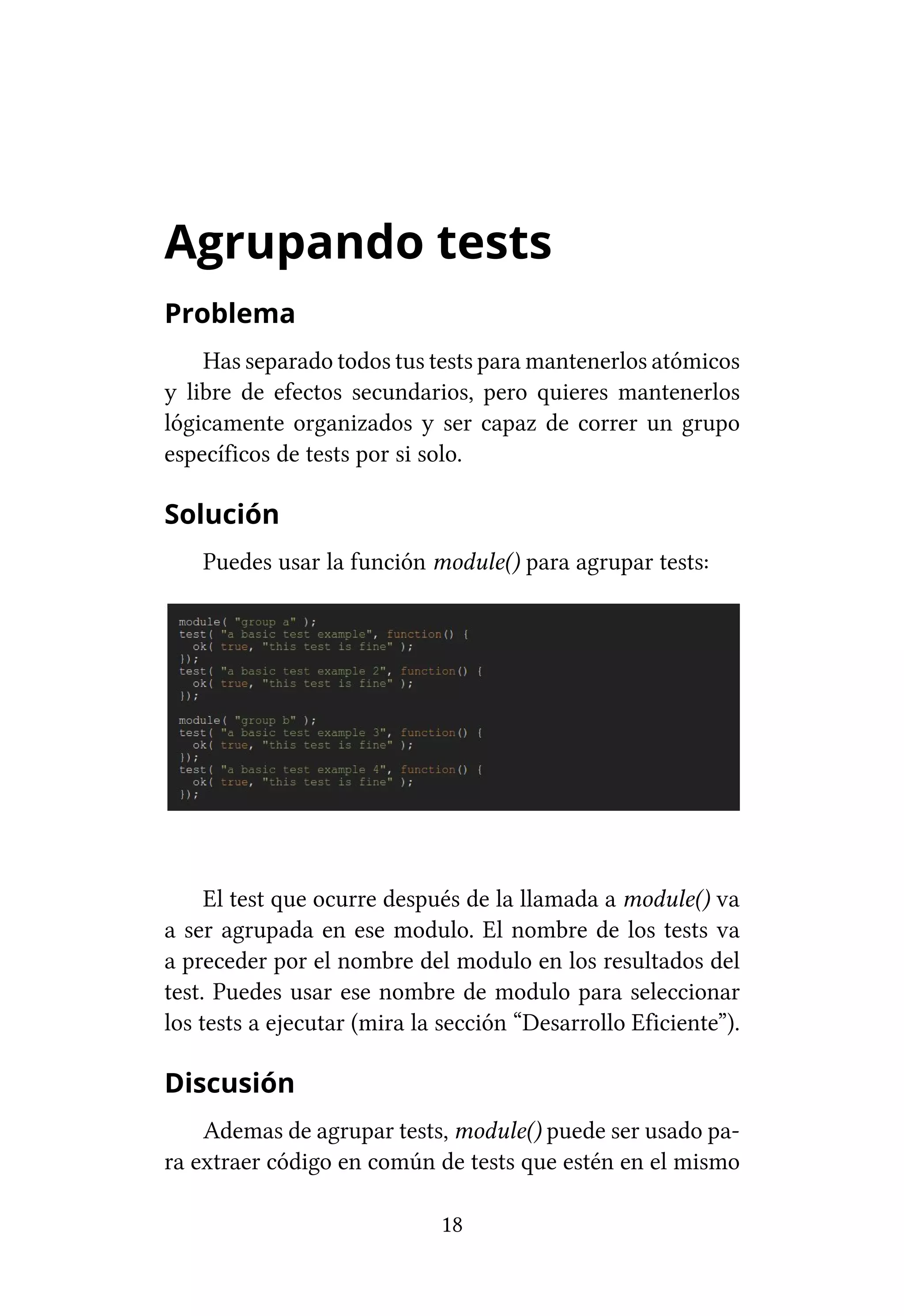 Agrupando tests
Problema
    Has separado todos tus tests para mantenerlos atómicos
y libre de efectos secundarios, pero quieres mantenerlos
lógicamente organizados y ser capaz de correr un grupo
específicos de tests por si solo.

Solución
    Puedes usar la función module() para agrupar tests:




     El test que ocurre después de la llamada a module() va
a ser agrupada en ese modulo. El nombre de los tests va
a preceder por el nombre del modulo en los resultados del
test. Puedes usar ese nombre de modulo para seleccionar
los tests a ejecutar (mira la sección “Desarrollo Eficiente”).

Discusión
    Ademas de agrupar tests, module() puede ser usado pa-
ra extraer código en común de tests que estén en el mismo

                             18
 