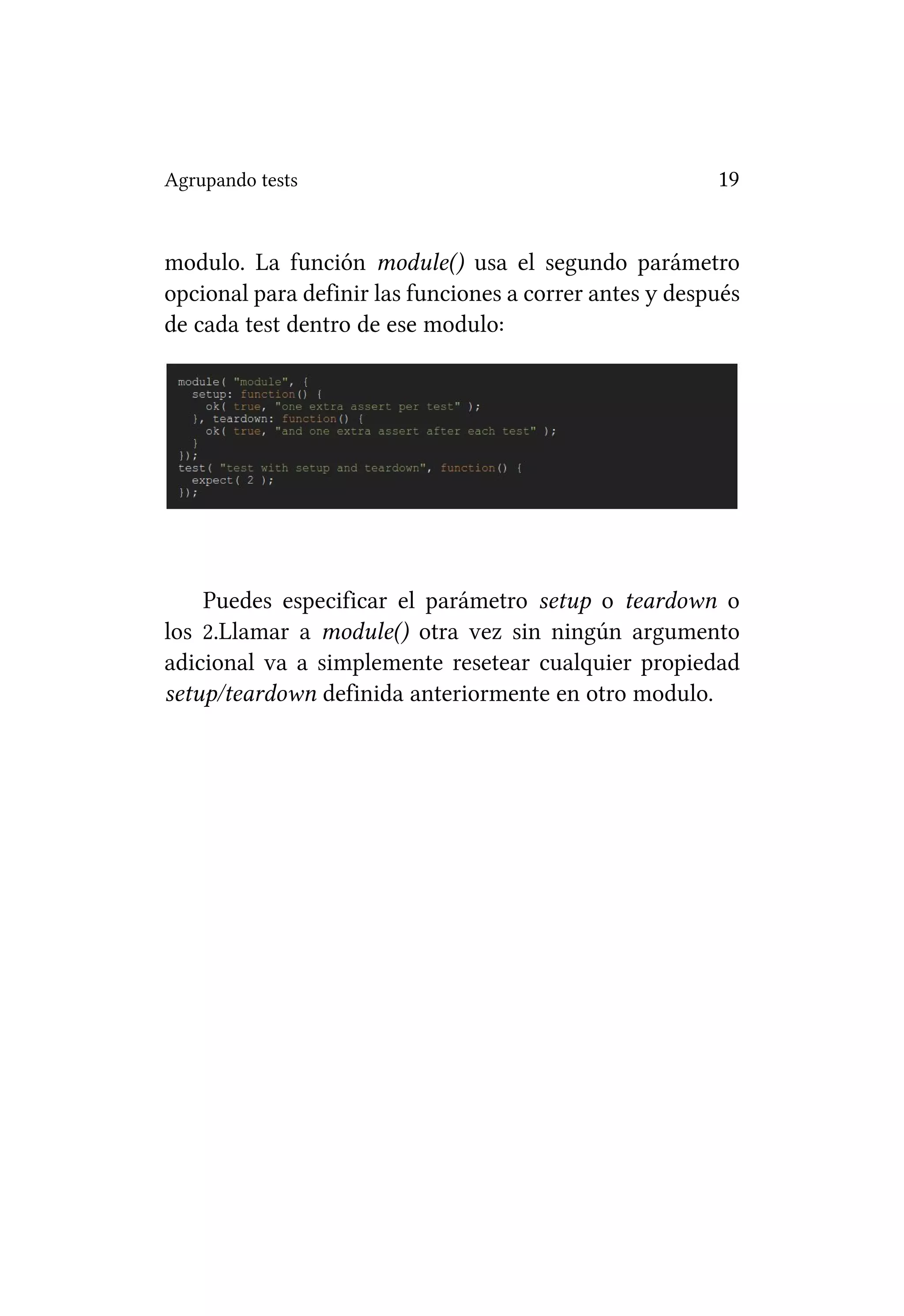 Agrupando tests                                          19


modulo. La función module() usa el segundo parámetro
opcional para definir las funciones a correr antes y después
de cada test dentro de ese modulo:




    Puedes especificar el parámetro setup o teardown o
los 2.Llamar a module() otra vez sin ningún argumento
adicional va a simplemente resetear cualquier propiedad
setup/teardown definida anteriormente en otro modulo.
 