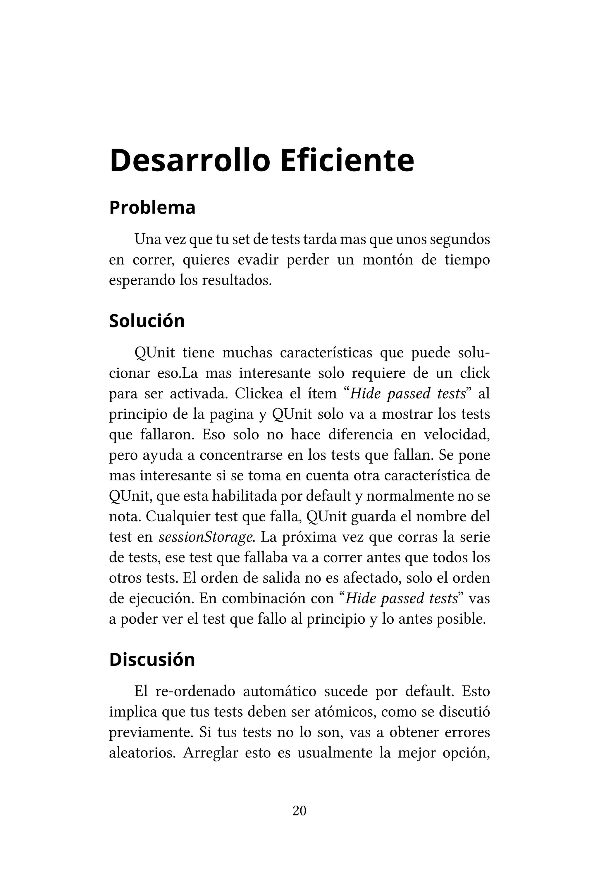 Desarrollo Eficiente
Problema
    Una vez que tu set de tests tarda mas que unos segundos
en correr, quieres evadir perder un montón de tiempo
esperando los resultados.

Solución
     QUnit tiene muchas características que puede solu-
cionar eso.La mas interesante solo requiere de un click
para ser activada. Clickea el ítem “Hide passed tests” al
principio de la pagina y QUnit solo va a mostrar los tests
que fallaron. Eso solo no hace diferencia en velocidad,
pero ayuda a concentrarse en los tests que fallan. Se pone
mas interesante si se toma en cuenta otra característica de
QUnit, que esta habilitada por default y normalmente no se
nota. Cualquier test que falla, QUnit guarda el nombre del
test en sessionStorage. La próxima vez que corras la serie
de tests, ese test que fallaba va a correr antes que todos los
otros tests. El orden de salida no es afectado, solo el orden
de ejecución. En combinación con “Hide passed tests” vas
a poder ver el test que fallo al principio y lo antes posible.

Discusión
    El re-ordenado automático sucede por default. Esto
implica que tus tests deben ser atómicos, como se discutió
previamente. Si tus tests no lo son, vas a obtener errores
aleatorios. Arreglar esto es usualmente la mejor opción,


                             20
 