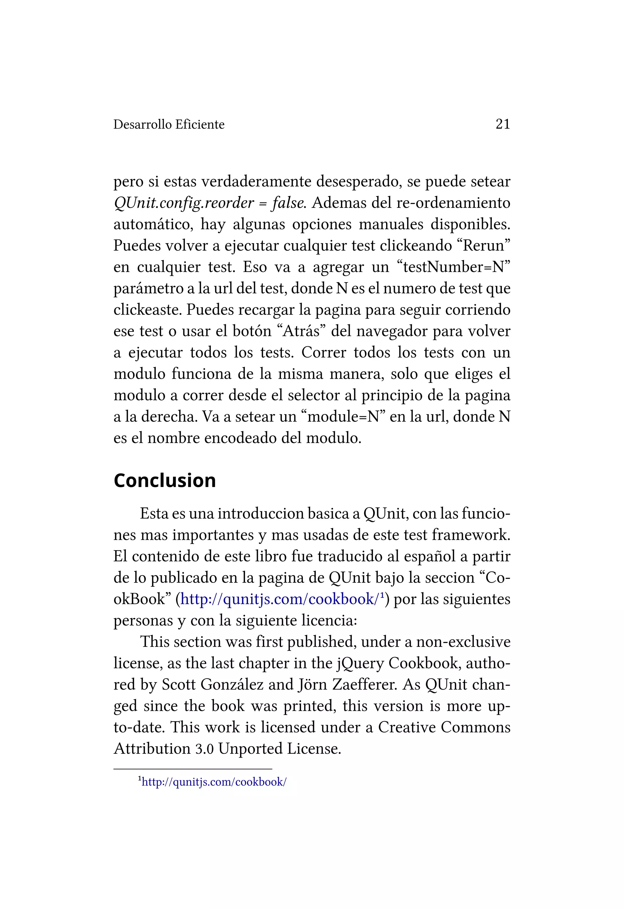 Desarrollo Eficiente                                      21


pero si estas verdaderamente desesperado, se puede setear
QUnit.config.reorder = false. Ademas del re-ordenamiento
automático, hay algunas opciones manuales disponibles.
Puedes volver a ejecutar cualquier test clickeando “Rerun”
en cualquier test. Eso va a agregar un “testNumber=N”
parámetro a la url del test, donde N es el numero de test que
clickeaste. Puedes recargar la pagina para seguir corriendo
ese test o usar el botón “Atrás” del navegador para volver
a ejecutar todos los tests. Correr todos los tests con un
modulo funciona de la misma manera, solo que eliges el
modulo a correr desde el selector al principio de la pagina
a la derecha. Va a setear un “module=N” en la url, donde N
es el nombre encodeado del modulo.

Conclusion
    Esta es una introduccion basica a QUnit, con las funcio-
nes mas importantes y mas usadas de este test framework.
El contenido de este libro fue traducido al español a partir
de lo publicado en la pagina de QUnit bajo la seccion “Co-
okBook” (http://qunitjs.com/cookbook/¹) por las siguientes
personas y con la siguiente licencia:
    This section was first published, under a non-exclusive
license, as the last chapter in the jQuery Cookbook, autho-
red by Scott González and Jörn Zaefferer. As QUnit chan-
ged since the book was printed, this version is more up-
to-date. This work is licensed under a Creative Commons
Attribution 3.0 Unported License.
    ¹http://qunitjs.com/cookbook/
 