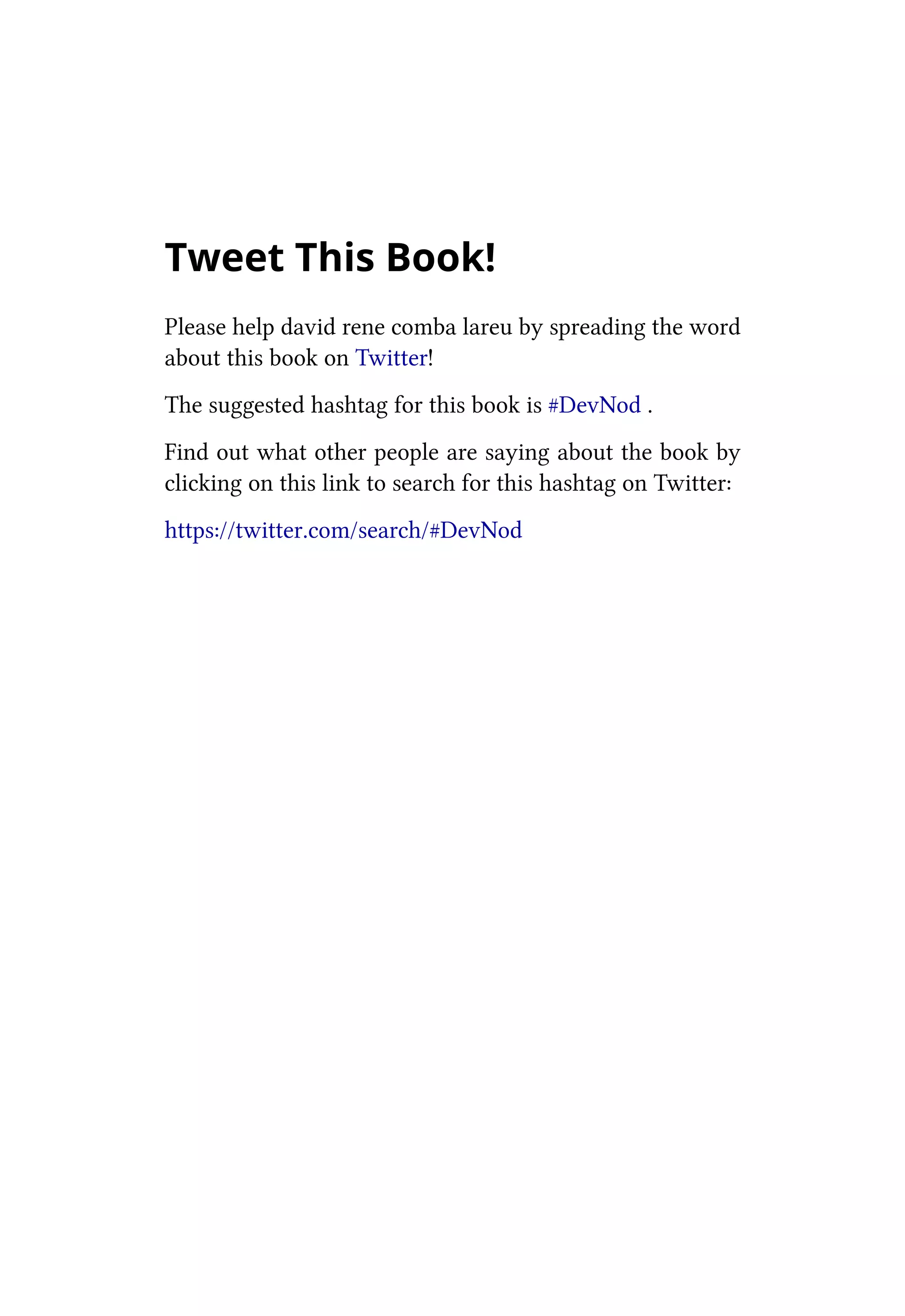 Tweet This Book!
Please help david rene comba lareu by spreading the word
about this book on Twitter!
The suggested hashtag for this book is #DevNod .
Find out what other people are saying about the book by
clicking on this link to search for this hashtag on Twitter:
https://twitter.com/search/#DevNod
 