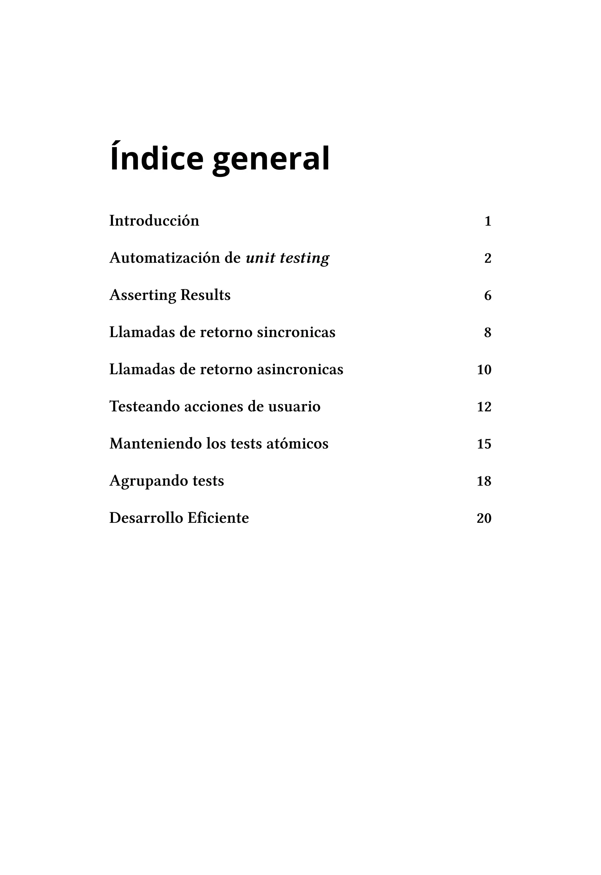 Índice general
Introducción                        1

Automatización de unit testing      2

Asserting Results                   6

Llamadas de retorno sincronicas    8

Llamadas de retorno asincronicas   10

Testeando acciones de usuario      12

Manteniendo los tests atómicos     15

Agrupando tests                    18

Desarrollo Eficiente               20
 