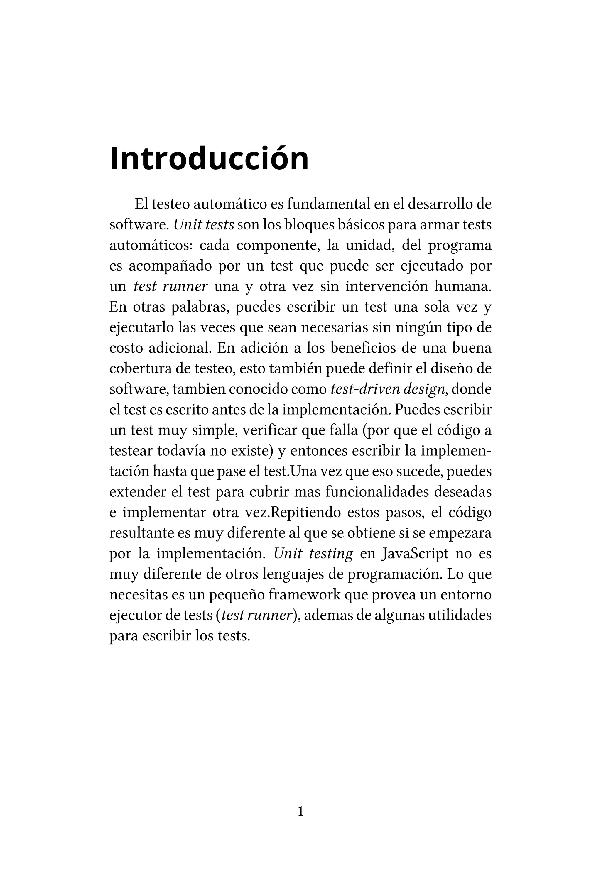 Introducción
     El testeo automático es fundamental en el desarrollo de
software. Unit tests son los bloques básicos para armar tests
automáticos: cada componente, la unidad, del programa
es acompañado por un test que puede ser ejecutado por
un test runner una y otra vez sin intervención humana.
En otras palabras, puedes escribir un test una sola vez y
ejecutarlo las veces que sean necesarias sin ningún tipo de
costo adicional. En adición a los beneficios de una buena
cobertura de testeo, esto también puede definir el diseño de
software, tambien conocido como test-driven design, donde
el test es escrito antes de la implementación. Puedes escribir
un test muy simple, verificar que falla (por que el código a
testear todavía no existe) y entonces escribir la implemen-
tación hasta que pase el test.Una vez que eso sucede, puedes
extender el test para cubrir mas funcionalidades deseadas
e implementar otra vez.Repitiendo estos pasos, el código
resultante es muy diferente al que se obtiene si se empezara
por la implementación. Unit testing en JavaScript no es
muy diferente de otros lenguajes de programación. Lo que
necesitas es un pequeño framework que provea un entorno
ejecutor de tests (test runner), ademas de algunas utilidades
para escribir los tests.




                              1
 