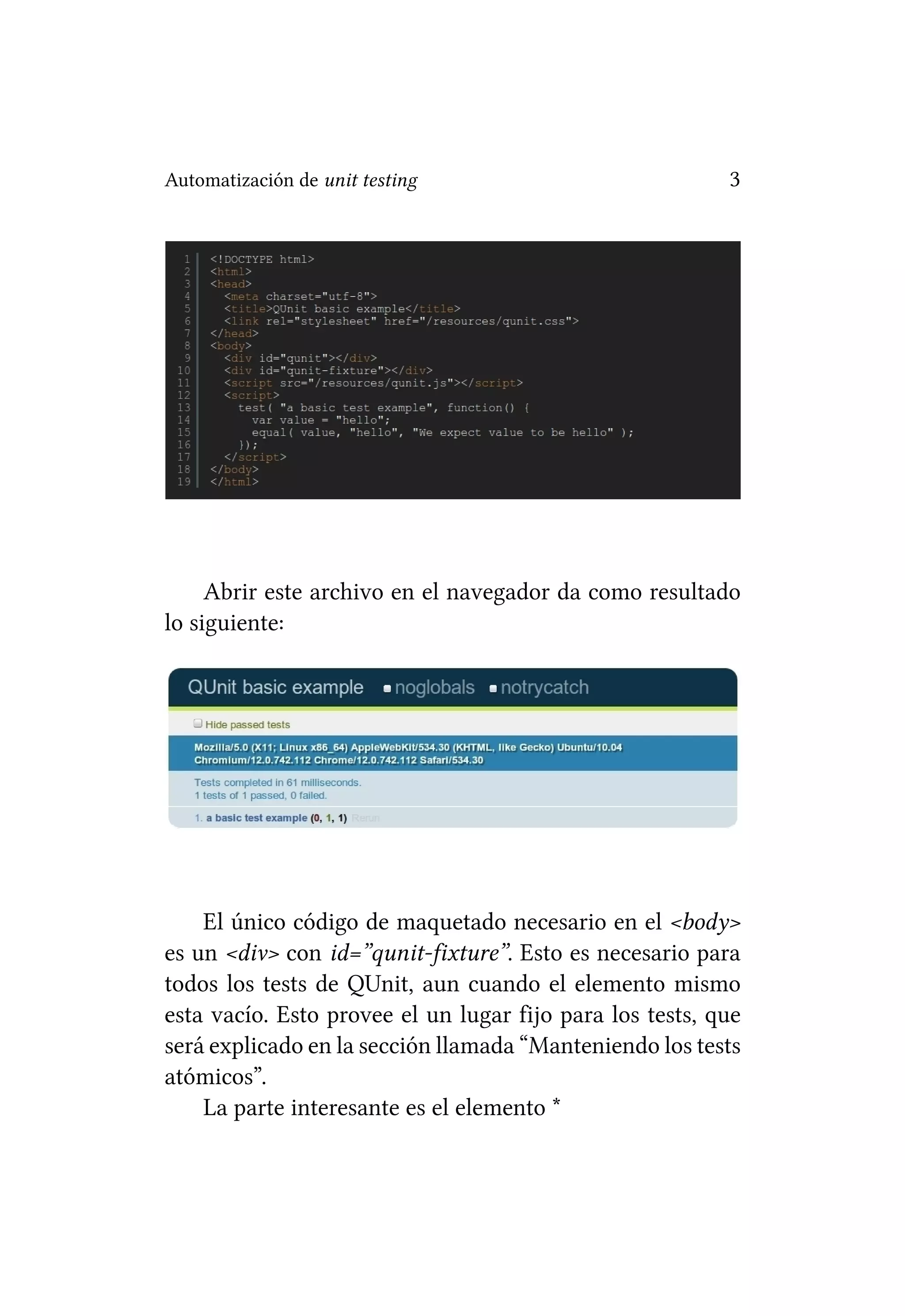 Automatización de unit testing                            3




     Abrir este archivo en el navegador da como resultado
lo siguiente:




    El único código de maquetado necesario en el <body>
es un <div> con id=”qunit-fixture”. Esto es necesario para
todos los tests de QUnit, aun cuando el elemento mismo
esta vacío. Esto provee el un lugar fijo para los tests, que
será explicado en la sección llamada “Manteniendo los tests
atómicos”.
    La parte interesante es el elemento *
 
