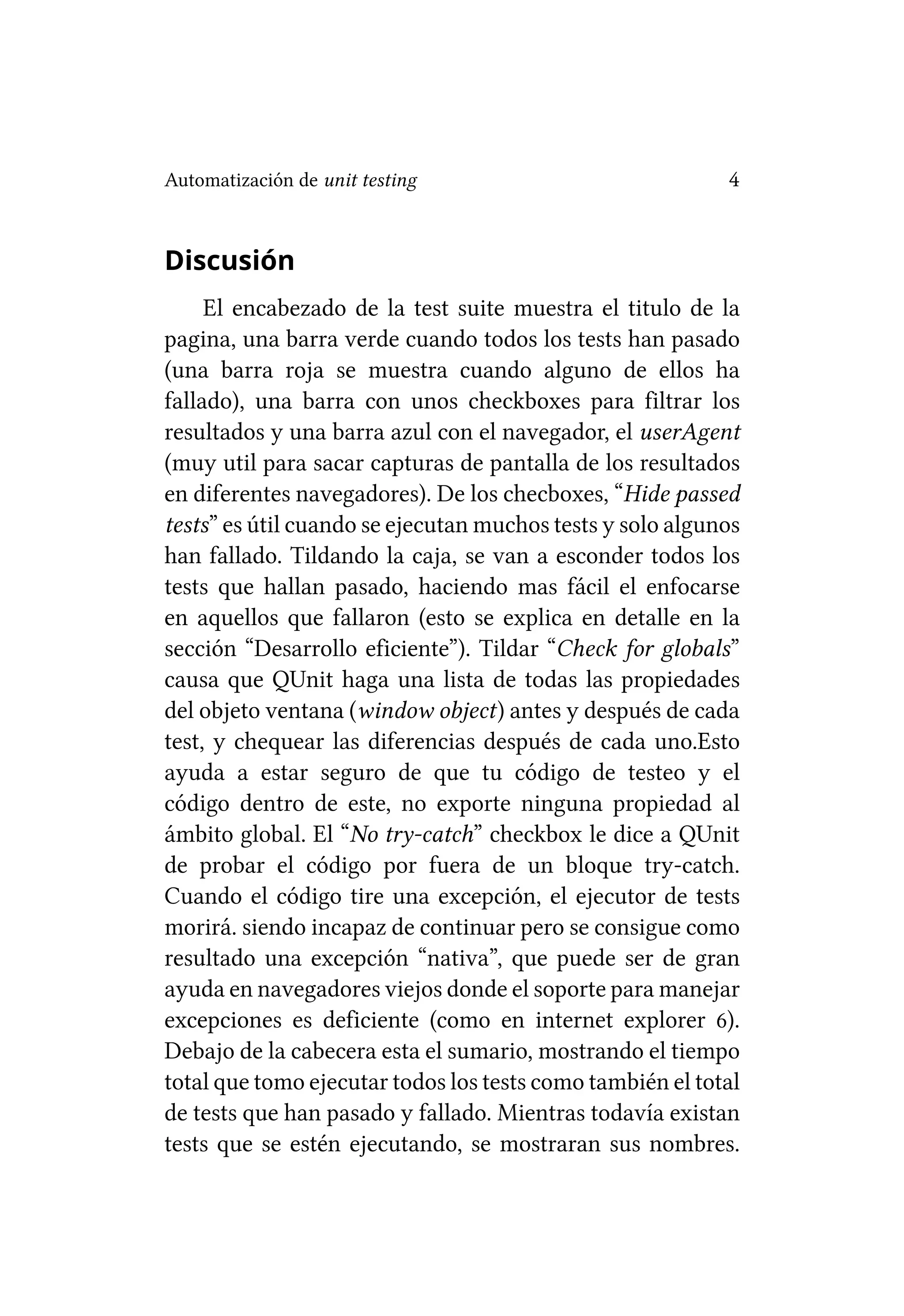 Automatización de unit testing                             4


Discusión
     El encabezado de la test suite muestra el titulo de la
pagina, una barra verde cuando todos los tests han pasado
(una barra roja se muestra cuando alguno de ellos ha
fallado), una barra con unos checkboxes para filtrar los
resultados y una barra azul con el navegador, el userAgent
(muy util para sacar capturas de pantalla de los resultados
en diferentes navegadores). De los checboxes, “Hide passed
tests” es útil cuando se ejecutan muchos tests y solo algunos
han fallado. Tildando la caja, se van a esconder todos los
tests que hallan pasado, haciendo mas fácil el enfocarse
en aquellos que fallaron (esto se explica en detalle en la
sección “Desarrollo eficiente”). Tildar “Check for globals”
causa que QUnit haga una lista de todas las propiedades
del objeto ventana (window object) antes y después de cada
test, y chequear las diferencias después de cada uno.Esto
ayuda a estar seguro de que tu código de testeo y el
código dentro de este, no exporte ninguna propiedad al
ámbito global. El “No try-catch” checkbox le dice a QUnit
de probar el código por fuera de un bloque try-catch.
Cuando el código tire una excepción, el ejecutor de tests
morirá. siendo incapaz de continuar pero se consigue como
resultado una excepción “nativa”, que puede ser de gran
ayuda en navegadores viejos donde el soporte para manejar
excepciones es deficiente (como en internet explorer 6).
Debajo de la cabecera esta el sumario, mostrando el tiempo
total que tomo ejecutar todos los tests como también el total
de tests que han pasado y fallado. Mientras todavía existan
tests que se estén ejecutando, se mostraran sus nombres.
 
