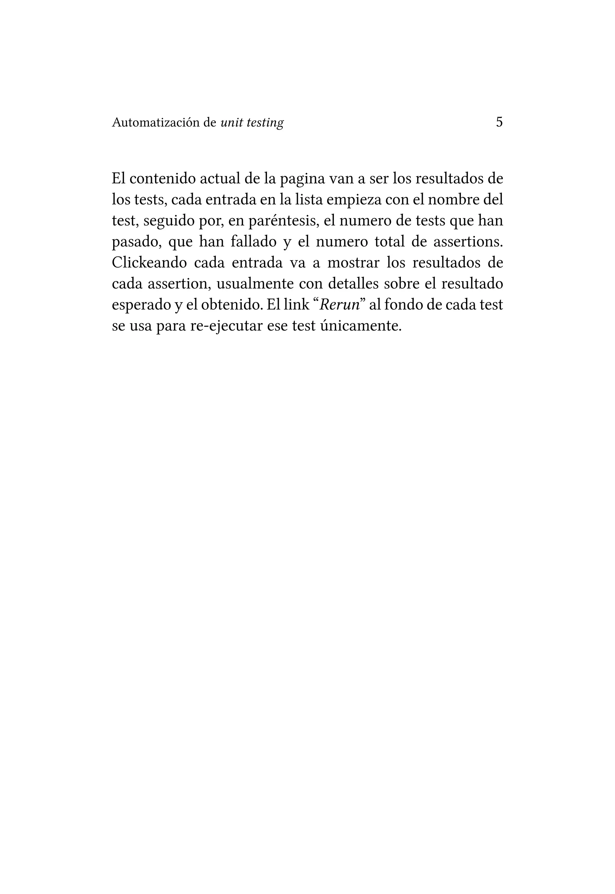 Automatización de unit testing                             5


El contenido actual de la pagina van a ser los resultados de
los tests, cada entrada en la lista empieza con el nombre del
test, seguido por, en paréntesis, el numero de tests que han
pasado, que han fallado y el numero total de assertions.
Clickeando cada entrada va a mostrar los resultados de
cada assertion, usualmente con detalles sobre el resultado
esperado y el obtenido. El link “Rerun” al fondo de cada test
se usa para re-ejecutar ese test únicamente.
 