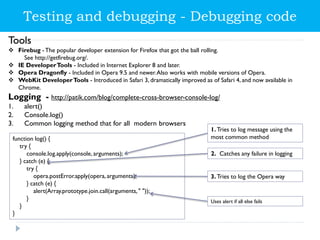 Tools
 Firebug -The popular developer extension for Firefox that got the ball rolling.
See http://getfirebug.org/.
 IE DeveloperTools - Included in Internet Explorer 8 and later.
 Opera Dragonfly - Included in Opera 9.5 and newer.Also works with mobile versions of Opera.
 WebKit DeveloperTools - Introduced in Safari 3, dramatically improved as of Safari 4, and now available in
Chrome.
Logging - http://patik.com/blog/complete-cross-browser-console-log/
1. alert()
2. Console.log()
3. Common logging method that for all modern browsers
function log() {
try {
console.log.apply(console, arguments);
} catch (e) {
try {
opera.postError.apply(opera, arguments);
} catch (e) {
alert(Array.prototype.join.call(arguments," "));
}
}
}
1.Tries to log message using the
most common method
2. Catches any failure in logging
3.Tries to log the Opera way
Uses alert if all else fails
Testing and debugging - Debugging code
 