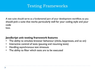 A test suite should serve as a fundamental part of your development workflow, so you
should pick a suite that works particularly well for your coding style and your
code
base.
JavaScript unit testing framework features
• The ability to simulate browser behaviour (clicks, keypresses, and so on)
• Interactive control of tests (pausing and resuming tests)
• Handling asynchronous test timeouts
• The ability to filter which tests are to be executed
Testing Frameworks
 