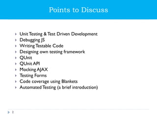 Points to Discuss
 Unit Testing & Test Driven Development
 Debugging JS
 Writing Testable Code
 Designing own testing framework
 QUnit
 QUnit API
 Mocking AJAX
 Testing Forms
 Code coverage using Blankets
 Automated Testing (a brief introduction)
2
 