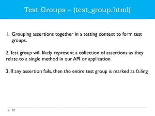 Test Groups – (test_group.html)
1. Grouping assertions together in a testing context to form test
groups.
2.Test group will likely represent a collection of assertions as they
relate to a single method in our API or application
3. If any assertion fails, then the entire test group is marked as failing
20
 