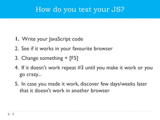 How do you test your JS?
1. Write your JavaScript code
2. See if it works in your favourite browser
3. Change something + [F5]
4. If it doesn't work repeat #3 until you make it work or you
go crazy...
5. In case you made it work, discover few days/weeks later
that it doesn't work in another browser
3
 