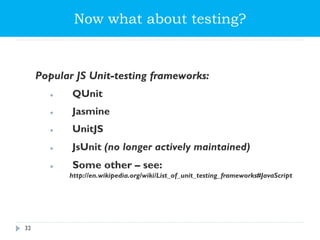 Now what about testing?
Popular JS Unit-testing frameworks:
 QUnit
 Jasmine
 UnitJS
 JsUnit (no longer actively maintained)
 Some other – see:
http://en.wikipedia.org/wiki/List_of_unit_testing_frameworks#JavaScript
32
 