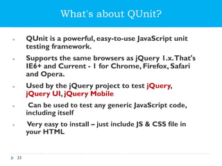 What's about QUnit?
 QUnit is a powerful, easy-to-use JavaScript unit
testing framework.
 Supports the same browsers as jQuery 1.x.That's
IE6+ and Current - 1 for Chrome, Firefox, Safari
and Opera.
 Used by the jQuery project to test jQuery,
jQuery UI, jQuery Mobile
 Can be used to test any generic JavaScript code,
including itself
 Very easy to install – just include JS & CSS file in
your HTML
33
 