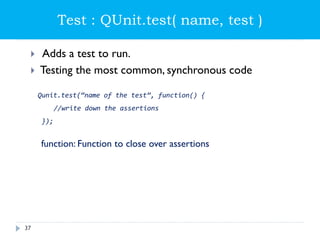 Test : QUnit.test( name, test )
 Adds a test to run.
 Testing the most common, synchronous code
Qunit.test(“name of the test”, function() {
//write down the assertions
});
function: Function to close over assertions
37
 