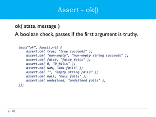 Assert - ok()
ok( state, message )
A boolean check, passes if the first argument is truthy.
test("ok”, function() {
assert.ok( true, "true succeeds" );
assert.ok( "non-empty", "non-empty string succeeds" );
assert.ok( false, "false fails" );
assert.ok( 0, "0 fails" );
assert.ok( NaN, "NaN fails" );
assert.ok( "", "empty string fails" );
assert.ok( null, "null fails" );
assert.ok( undefined, "undefined fails" );
});
40
 