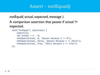 Assert - notEqual()
notEqual( actual, expected, message )
A comparison assertion that passes if actual !=
expected.
test("notEqual”, function() {
expect(3);
var actual = 5 - 4;
notEqual(actual, 0, "passes because 1 != 0");
notEqual(actual, false, "passes because 1 != false");
notEqual(actual, true, "fails because 1 == true");
});
42
 