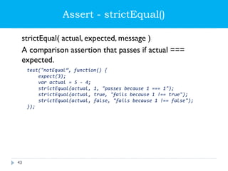 Assert - strictEqual()
strictEqual( actual, expected, message )
A comparison assertion that passes if actual ===
expected.
test("notEqual”, function() {
expect(3);
var actual = 5 - 4;
strictEqual(actual, 1, "passes because 1 === 1");
strictEqual(actual, true, "fails because 1 !== true");
strictEqual(actual, false, "fails because 1 !== false");
});
43
 