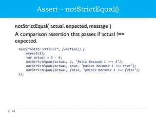 Assert - notStrictEqual()
notStrictEqual( actual, expected, message )
A comparison assertion that passes if actual !==
expected.
test("notStrictEqual”, function() {
expect(3);
var actual = 5 - 4;
notStrictEqual(actual, 1, "fails because 1 === 1");
notStrictEqual(actual, true, "passes because 1 !== true");
notStrictEqual(actual, false, "passes because 1 !== false");
});
44
 