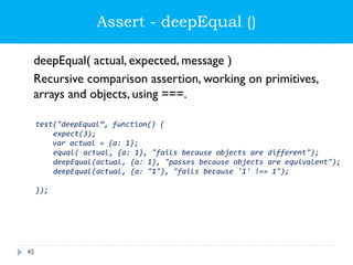 Assert - deepEqual ()
deepEqual( actual, expected, message )
Recursive comparison assertion, working on primitives,
arrays and objects, using ===.
test("deepEqual”, function() {
expect(3);
var actual = {a: 1};
equal( actual, {a: 1}, "fails because objects are different");
deepEqual(actual, {a: 1}, "passes because objects are equivalent");
deepEqual(actual, {a: "1"}, "fails because '1' !== 1");
});
45
 