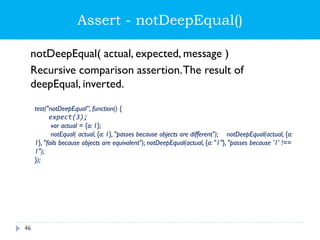 Assert - notDeepEqual()
notDeepEqual( actual, expected, message )
Recursive comparison assertion.The result of
deepEqual, inverted.
test("notDeepEqual”, function() {
expect(3);
var actual = {a: 1};
notEqual( actual, {a: 1}, "passes because objects are different"); notDeepEqual(actual, {a:
1}, "fails because objects are equivalent"); notDeepEqual(actual, {a: "1"}, "passes because '1' !==
1");
});
46
 