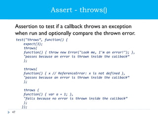 Assert - throws()
Assertion to test if a callback throws an exception
when run and optionally compare the thrown error.
test("throws”, function() {
expect(3);
throws(
function() { throw new Error("Look me, I'm an error!"); },
"passes because an error is thrown inside the callback”
);
throws(
function() { x // ReferenceError: x is not defined },
"passes because an error is thrown inside the callback”
);
throws (
function() { var a = 1; },
"fails because no error is thrown inside the callback”
);
});
47
 